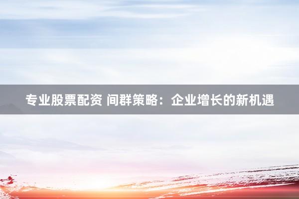 专业股票配资 间群策略：企业增长的新机遇