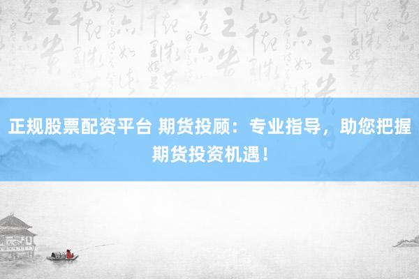 正规股票配资平台 期货投顾：专业指导，助您把握期货投资机遇！