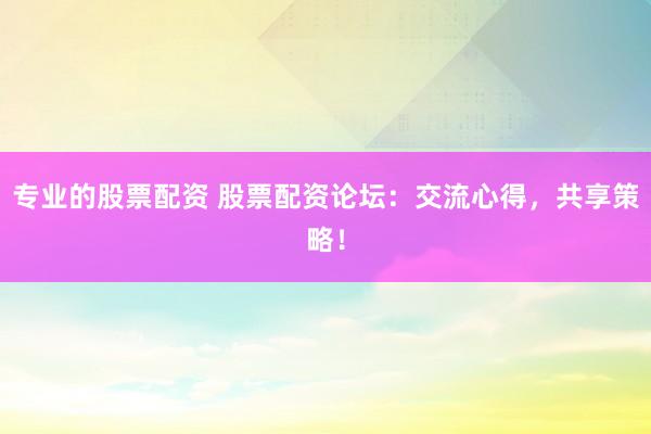 专业的股票配资 股票配资论坛：交流心得，共享策略！