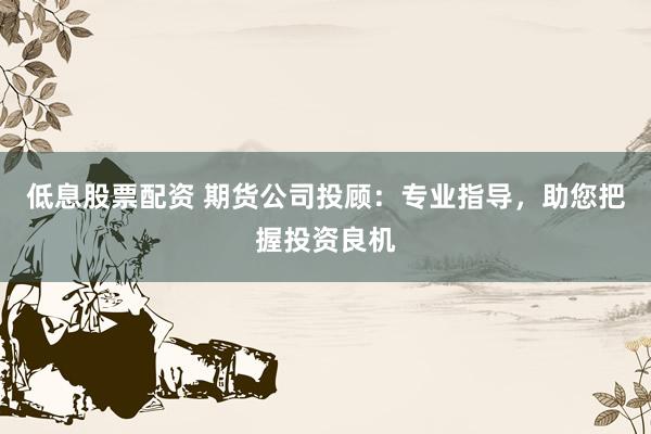 低息股票配资 期货公司投顾：专业指导，助您把握投资良机