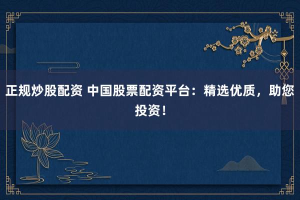 正规炒股配资 中国股票配资平台：精选优质，助您投资！