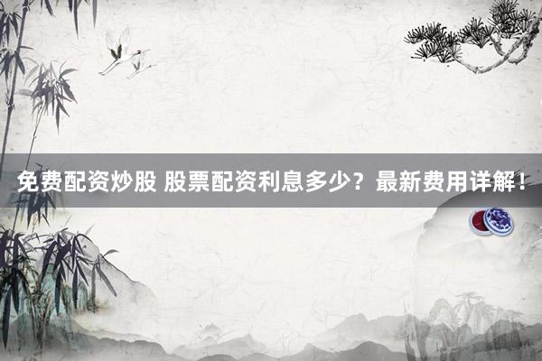 免费配资炒股 股票配资利息多少？最新费用详解！