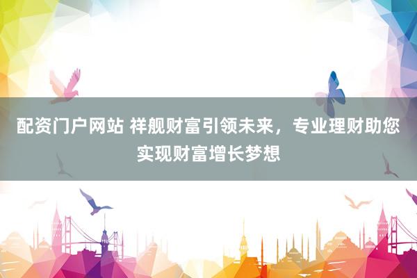 配资门户网站 祥舰财富引领未来,专业理财助您实现财富增长梦想