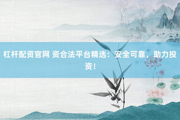 杠杆配资官网 资合法平台精选：安全可靠，助力投资！