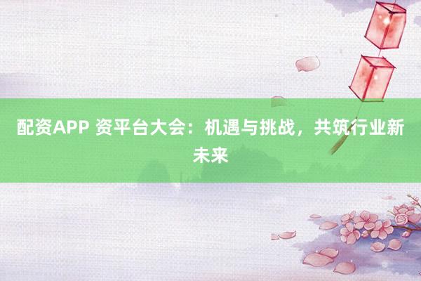 配资APP 资平台大会：机遇与挑战，共筑行业新未来