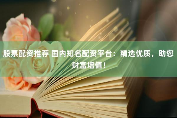 股票配资推荐 国内知名配资平台：精选优质，助您财富增值！