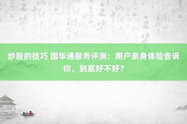 炒股的技巧 国华通服务评测：用户亲身体验告诉你，到底好不好？
