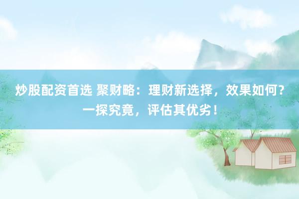 炒股配资首选 聚财略：理财新选择，效果如何？一探究竟，评估其优劣！