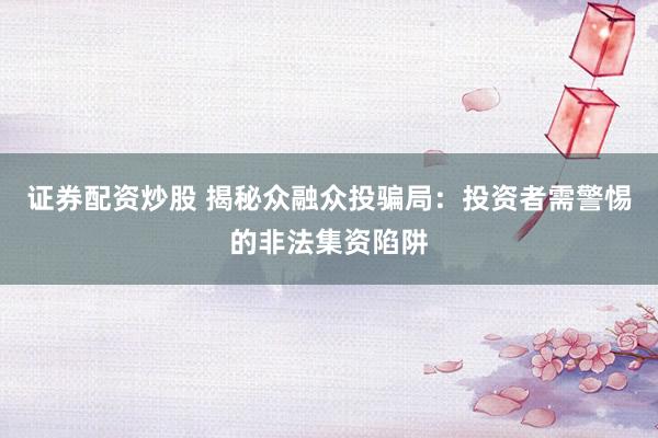 证券配资炒股 揭秘众融众投骗局：投资者需警惕的非法集资陷阱