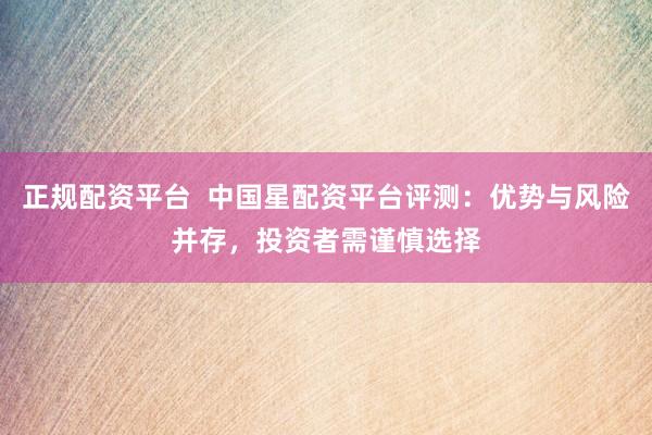 正规配资平台  中国星配资平台评测：优势与风险并存，投资者需谨慎选择