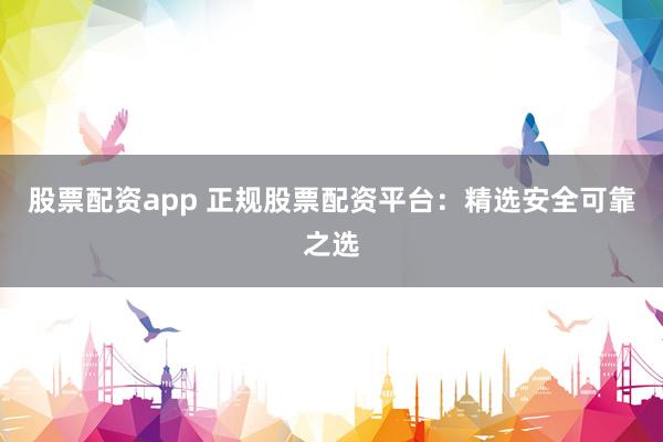 股票配资app 正规股票配资平台：精选安全可靠之选