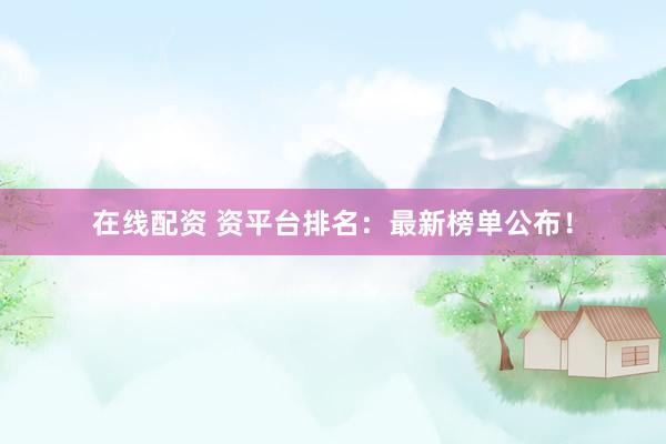 在线配资 资平台排名：最新榜单公布！