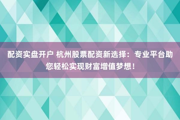 配资实盘开户 杭州股票配资新选择：专业平台助您轻松实现财富增值梦想！