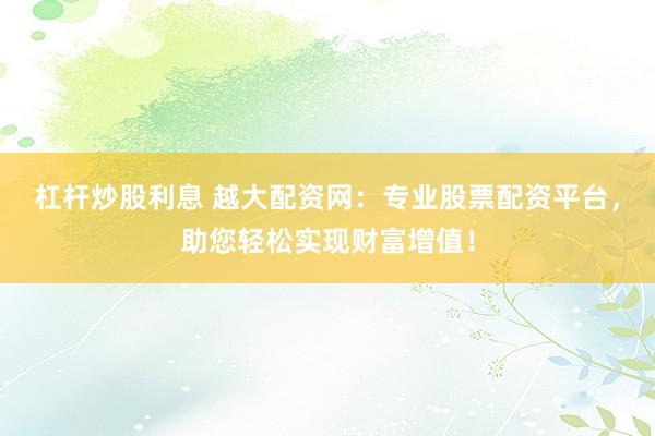 杠杆炒股利息 越大配资网：专业股票配资平台，助您轻松实现财富增值！