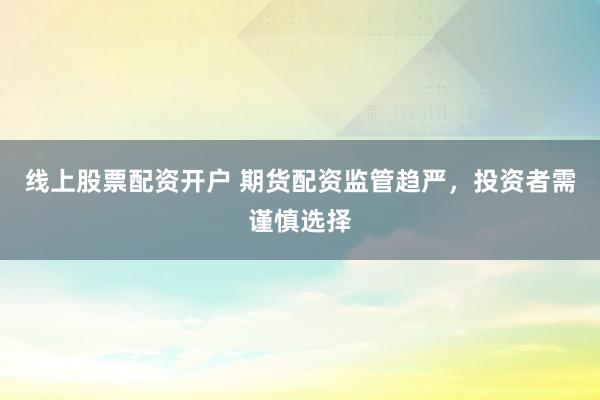 线上股票配资开户 期货配资监管趋严，投资者需谨慎选择