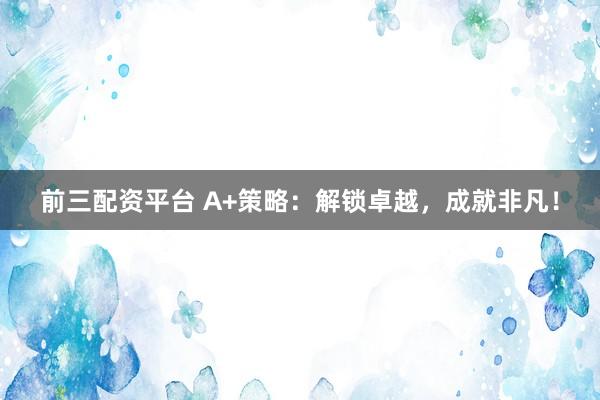 前三配资平台 A+策略：解锁卓越，成就非凡！