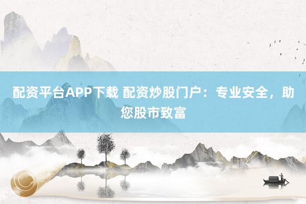 配资平台APP下载 配资炒股门户：专业安全，助您股市致富