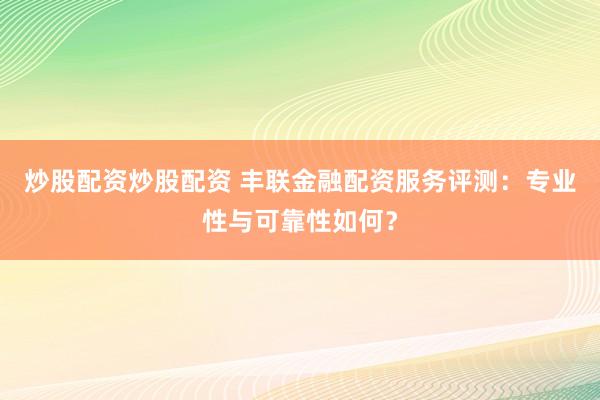炒股配资炒股配资 丰联金融配资服务评测：专业性与可靠性如何？