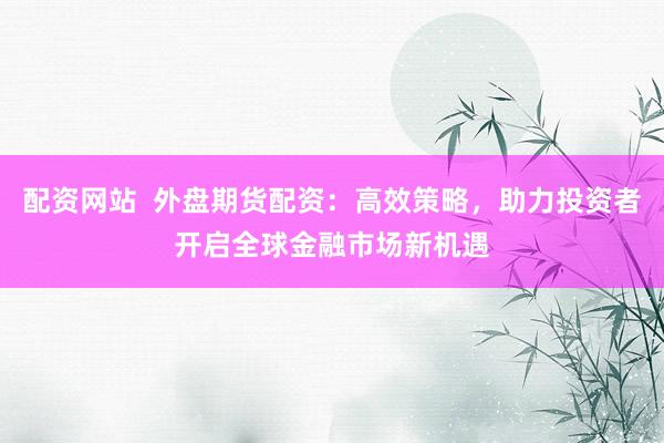 配资网站  外盘期货配资：高效策略，助力投资者开启全球金融市场新机遇