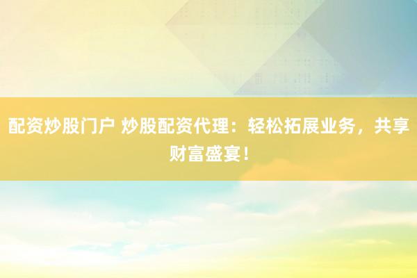配资炒股门户 炒股配资代理：轻松拓展业务，共享财富盛宴！