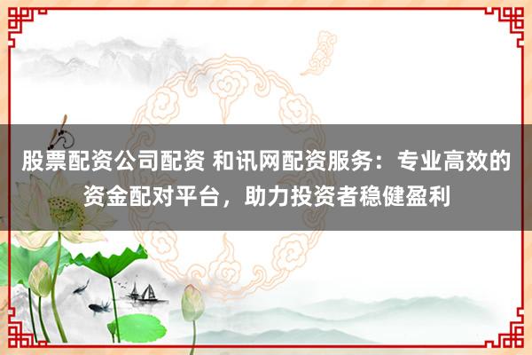 股票配资公司配资 和讯网配资服务：专业高效的资金配对平台，助力投资者稳健盈利