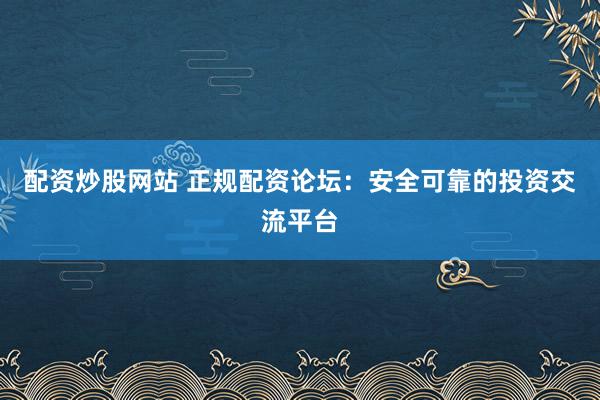 配资炒股网站 正规配资论坛：安全可靠的投资交流平台