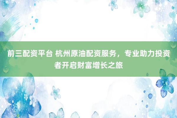 前三配资平台 杭州原油配资服务，专业助力投资者开启财富增长之旅