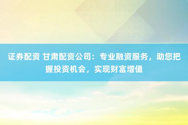 证券配资 甘肃配资公司:专业融资服务,助您把握投资机会,实现财富增值