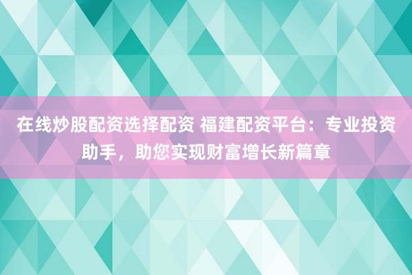 在线炒股配资选择配资 福建配资平台：专业投资助手，助您实现财富增长新篇章